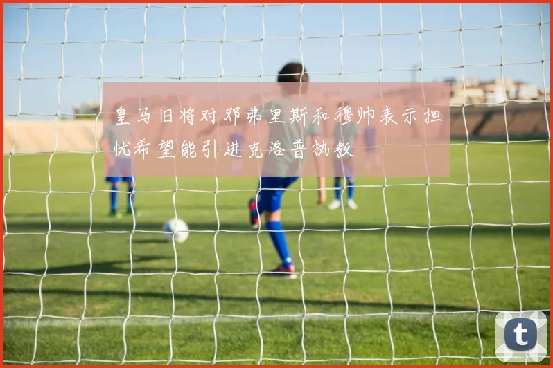 皇马旧将对邓弗里斯和穆帅表示担忧希望能引进克洛普执教