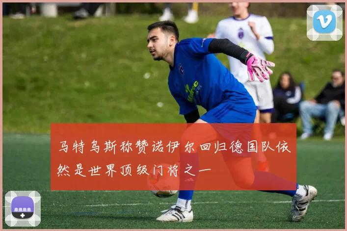 马特乌斯称赞诺伊尔回归德国队依然是世界顶级门将之一