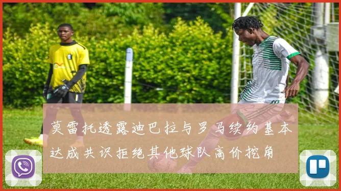 莫雷托透露迪巴拉与罗马续约基本达成共识拒绝其他球队高价挖角