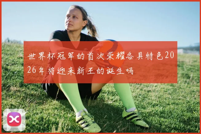 世界杯冠军的首次荣耀各具特色2026年将迎来新王的诞生吗