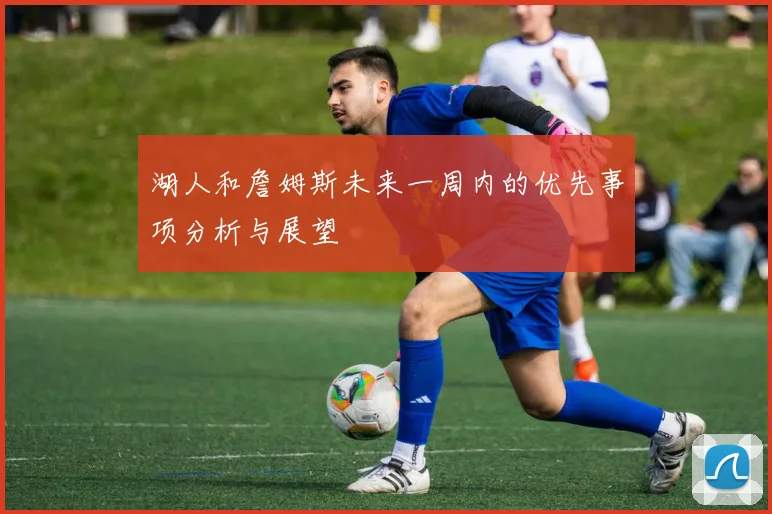 湖人和詹姆斯未来一周内的优先事项分析与展望