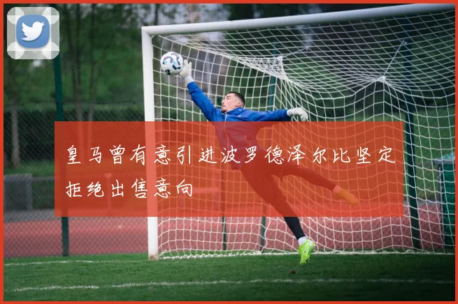 皇马曾有意引进波罗德泽尔比坚定拒绝出售意向