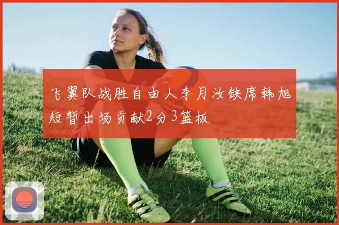 飞翼队战胜自由人李月汝缺席韩旭短暂出场贡献2分3篮板