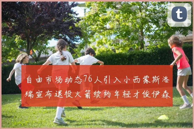 自由市场动态76人引入小西蒙斯洛瑞宣布退役火箭续约年轻才俊伊森