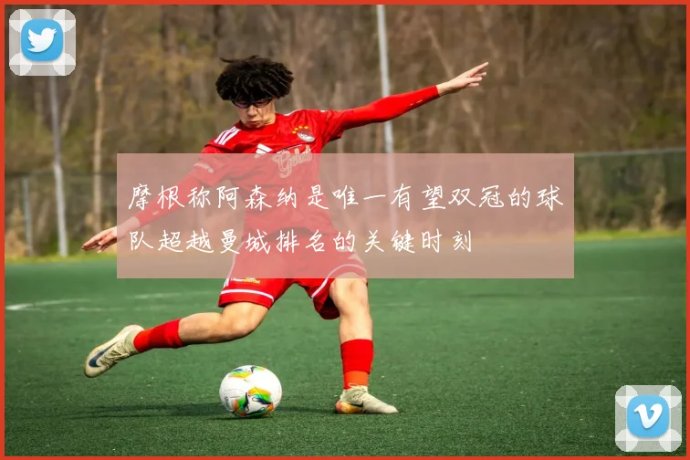 摩根称阿森纳是唯一有望双冠的球队超越曼城排名的关键时刻