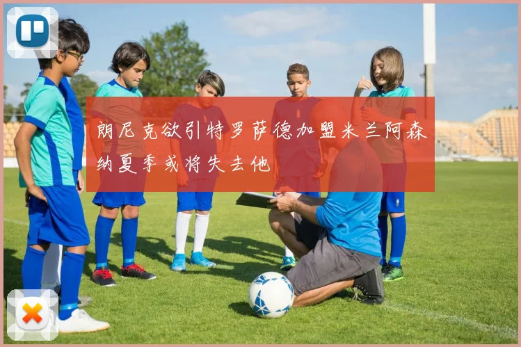 朗尼克欲引特罗萨德加盟米兰阿森纳夏季或将失去他