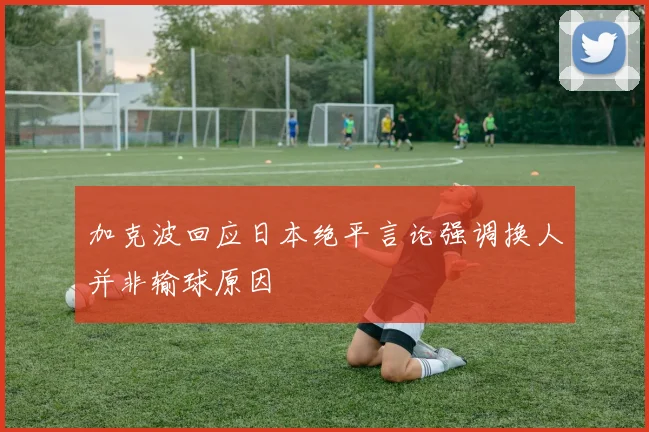 加克波回应日本绝平言论强调换人并非输球原因