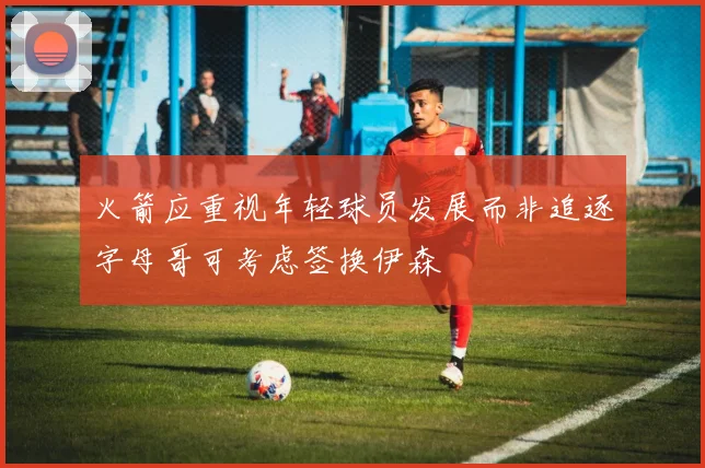 火箭应重视年轻球员发展而非追逐字母哥可考虑签换伊森