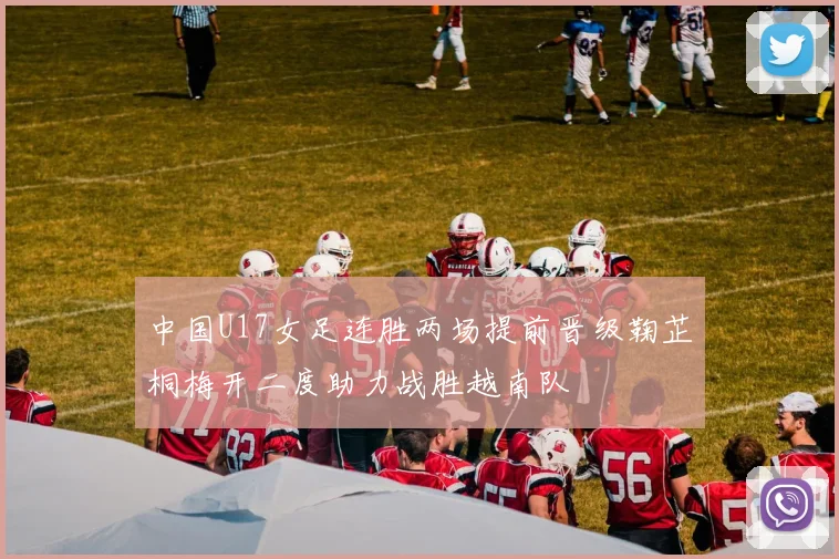 中国U17女足连胜两场提前晋级鞠芷桐梅开二度助力战胜越南队