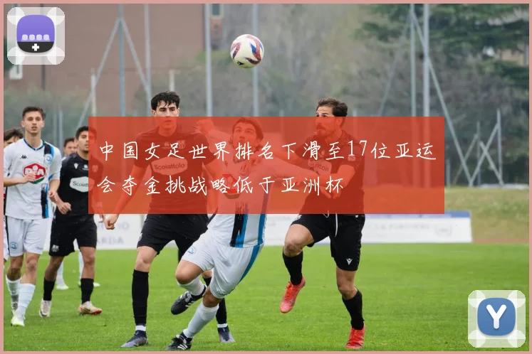 中国女足世界排名下滑至17位亚运会夺金挑战略低于亚洲杯