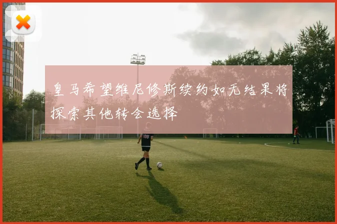 皇马希望维尼修斯续约如无结果将探索其他转会选择