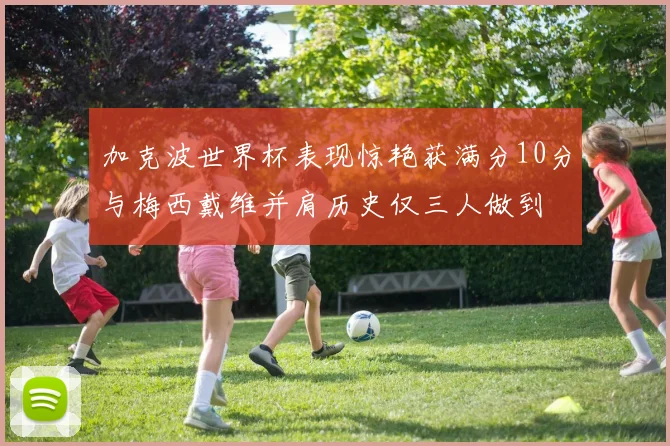 加克波世界杯表现惊艳获满分10分与梅西戴维并肩历史仅三人做到