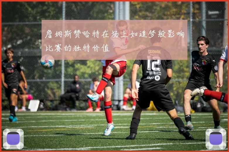 詹姆斯赞哈特在场上如追梦般影响比赛的独特价值