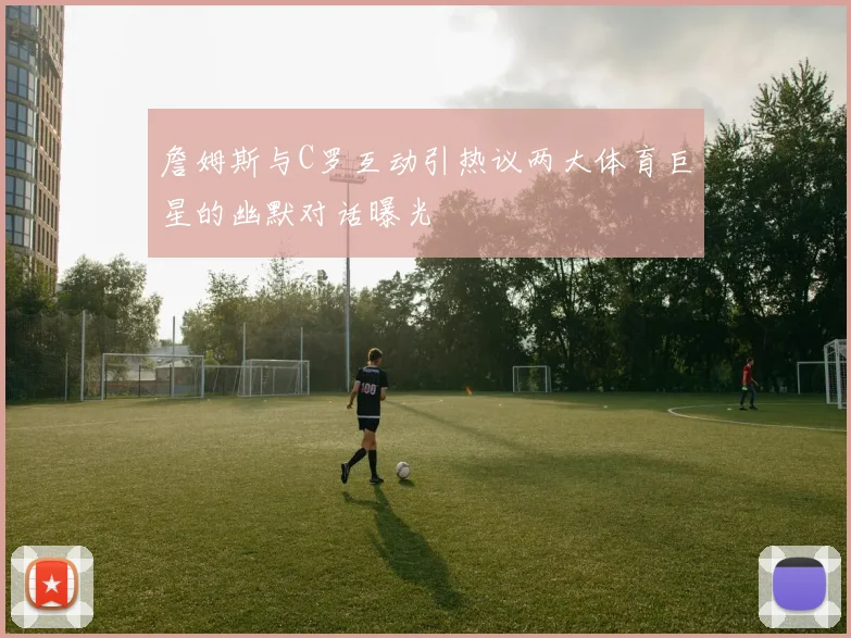 詹姆斯与C罗互动引热议两大体育巨星的幽默对话曝光