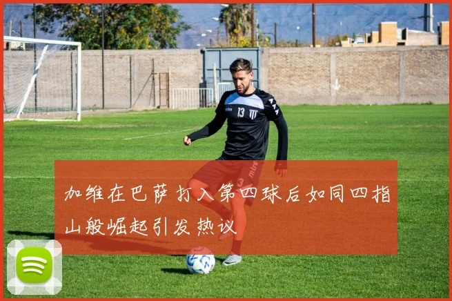 加维在巴萨打入第四球后如同四指山般崛起引发热议
