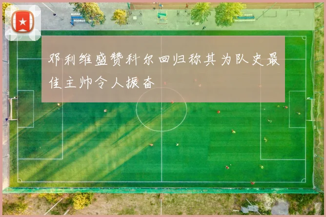 邓利维盛赞科尔回归称其为队史最佳主帅令人振奋