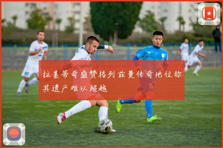 拉基蒂奇盛赞格列兹曼传奇地位称其遗产难以超越