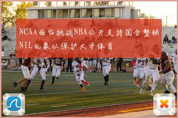 NCAA面临挑战NBA公开支持国会整顿NIL乱象以保护大学体育
