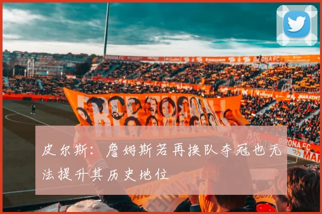 皮尔斯：詹姆斯若再换队夺冠也无法提升其历史地位