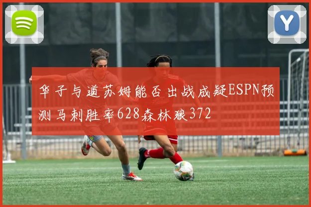 华子与道苏姆能否出战成疑ESPN预测马刺胜率628森林狼372