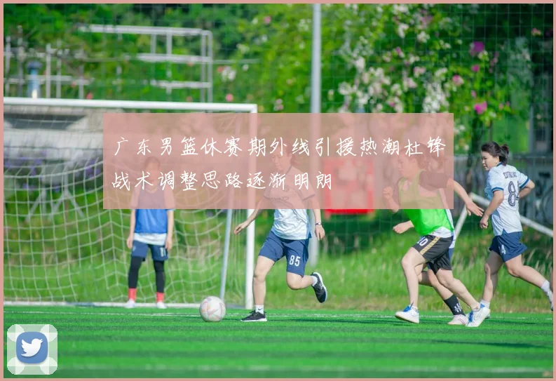 广东男篮休赛期外线引援热潮杜锋战术调整思路逐渐明朗